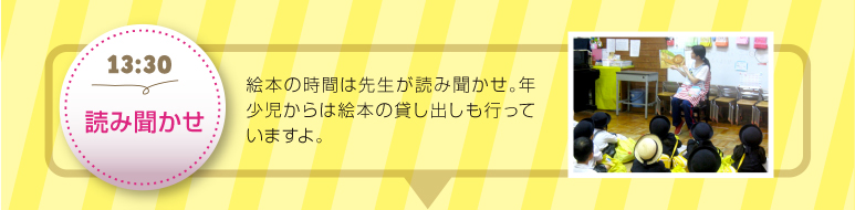 【13:30読み聞かせ】絵本の時間は先生が読み聞かせ。年少児からは絵本の貸し出しも行っていますよ。