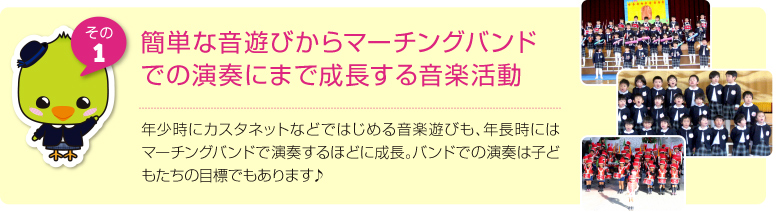 簡単な音遊びからマーチングバンドでの演奏にまで成長する音楽活動:年少時にカスタネットなどではじめる音楽遊びも、年長時にはマーチングバンドで演奏するほどに成長。バンドでの演奏は子どもたちの目標でもあります♪