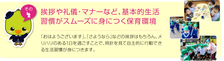 挨拶や礼儀・マナーなど、基本的生活習慣がスムーズに身につく保育環境:「おはようございます」、「さようなら」などの挨拶はもちろん、メリハリのある1日を過ごすことで、時計を見て自主的に行動できる生活習慣が身につきます。