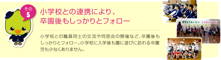 小学校との連携により、卒園後もしっかりとフォロー:小学校との職員同士の交流や同窓会の開催など、卒園後もしっかりとフォロー。小学校に入学後も園に遊びに訪れる卒園児も少なくありません。